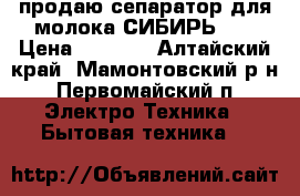 продаю сепаратор для молока СИБИРЬ-2  › Цена ­ 2 200 - Алтайский край, Мамонтовский р-н, Первомайский п. Электро-Техника » Бытовая техника   